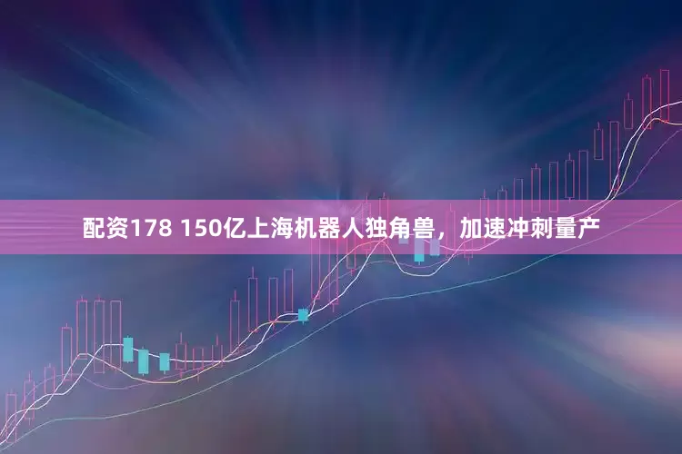 配资178 150亿上海机器人独角兽，加速冲刺量产
