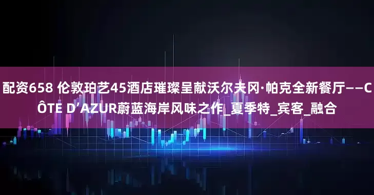 配资658 伦敦珀艺45酒店璀璨呈献沃尔夫冈·帕克全新餐厅——CÔTE D’AZUR蔚蓝海岸风味之作_夏季特_宾客_融合