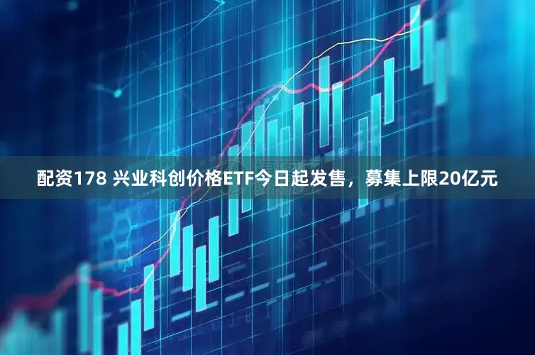 配资178 兴业科创价格ETF今日起发售，募集上限20亿元