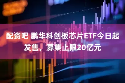 配资吧 鹏华科创板芯片ETF今日起发售，募集上限20亿元