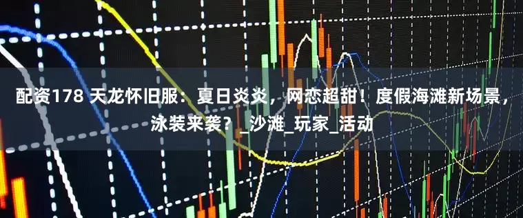 配资178 天龙怀旧服：夏日炎炎，网恋超甜！度假海滩新场景，泳装来袭？_沙滩_玩家_活动