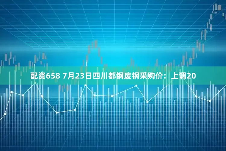 配资658 7月23日四川都钢废钢采购价：上调20