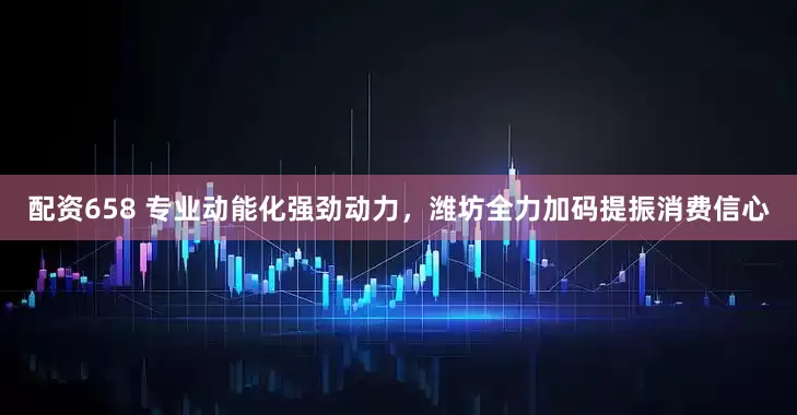 配资658 专业动能化强劲动力，潍坊全力加码提振消费信心