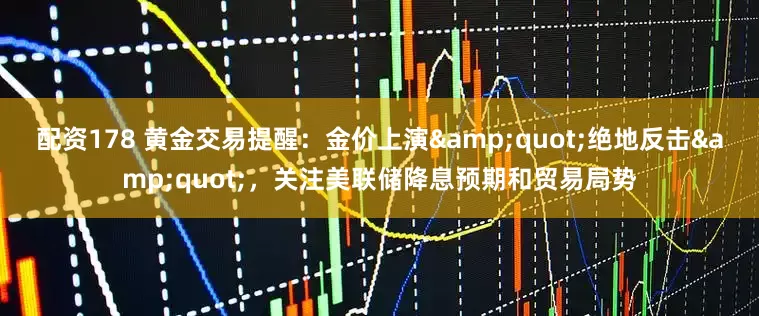 配资178 黄金交易提醒：金价上演"绝地反击"，关注美联储降息预期和贸易局势
