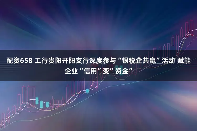 配资658 工行贵阳开阳支行深度参与“银税企共赢”活动 赋能企业“信用”变”资金”