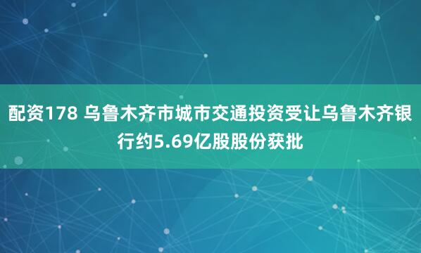 配资178 乌鲁木齐市城市交通投资受让乌鲁木齐银行约5.69亿股股份获批