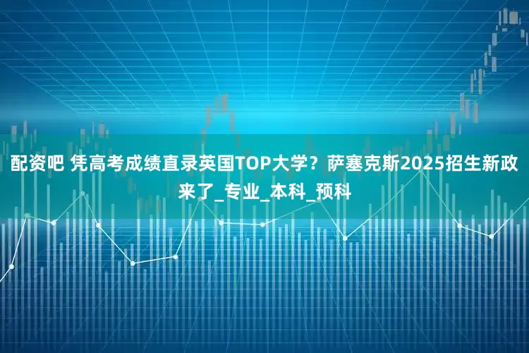 配资吧 凭高考成绩直录英国TOP大学？萨塞克斯2025招生新政来了_专业_本科_预科