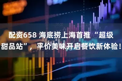 配资658 海底捞上海首推 “超级甜品站”，平价美味开启餐饮新体验！