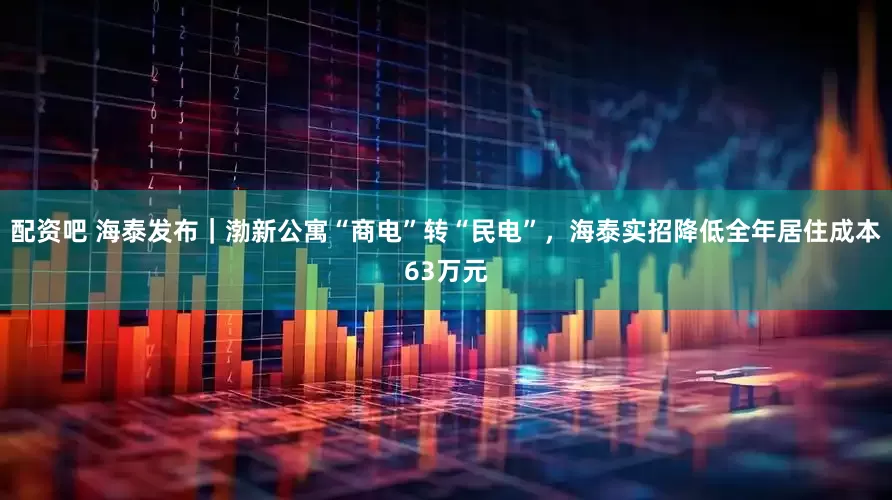 配资吧 海泰发布｜渤新公寓“商电”转“民电”，海泰实招降低全年居住成本63万元