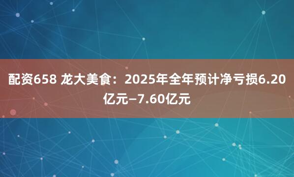 配资658 龙大美食：2025年全年预计净亏损6.20亿元—7.60亿元