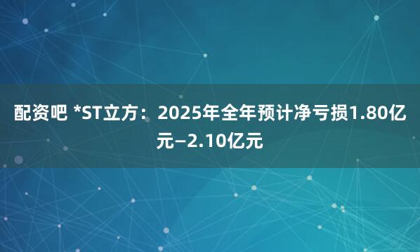 配资吧 *ST立方：2025年全年预计净亏损1.80亿元—2.10亿元