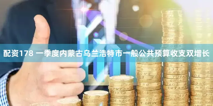 配资178 一季度内蒙古乌兰浩特市一般公共预算收支双增长
